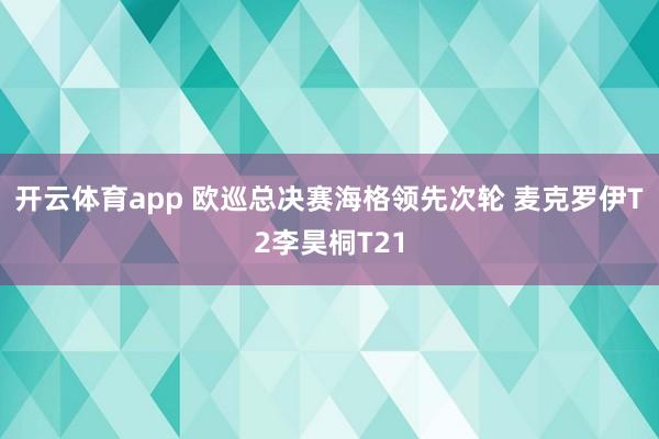 开云体育app 欧巡总决赛海格领先次轮 麦克罗伊T2李昊桐T21