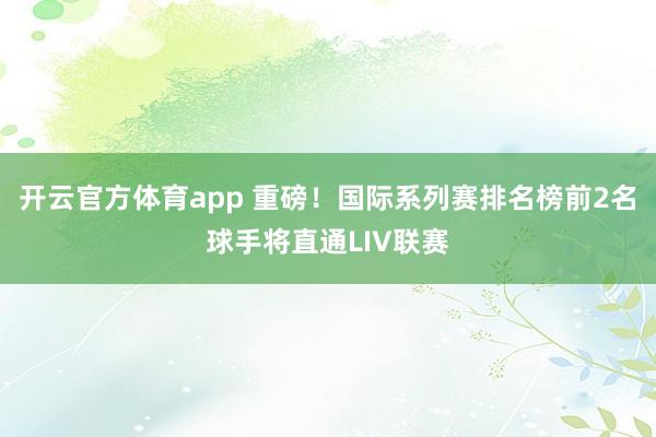 开云官方体育app 重磅！国际系列赛排名榜前2名球手将直通LIV联赛