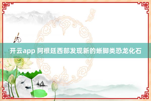 开云app 阿根廷西部发现新的蜥脚类恐龙化石