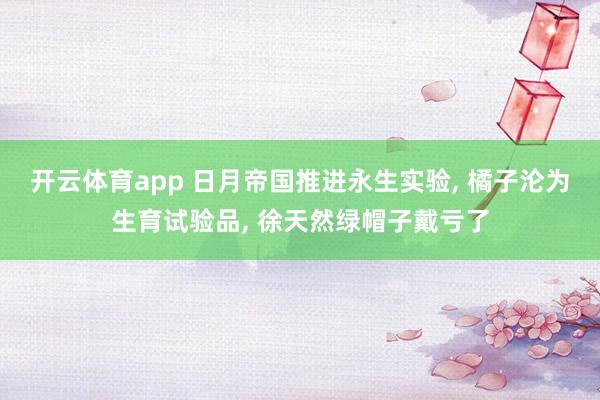 开云体育app 日月帝国推进永生实验, 橘子沦为生育试验品, 徐天然绿帽子戴亏了