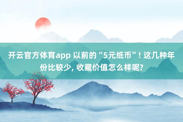 开云官方体育app 以前的“5元纸币”! 这几种年份比较少, 收藏价值怎么样呢?