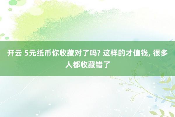 开云 5元纸币你收藏对了吗? 这样的才值钱, 很多人都收藏错了