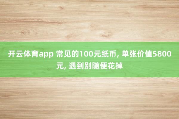 开云体育app 常见的100元纸币, 单张价值5800元, 遇到别随便花掉