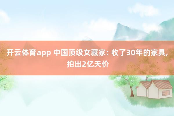 开云体育app 中国顶级女藏家: 收了30年的家具, 拍出2亿天价