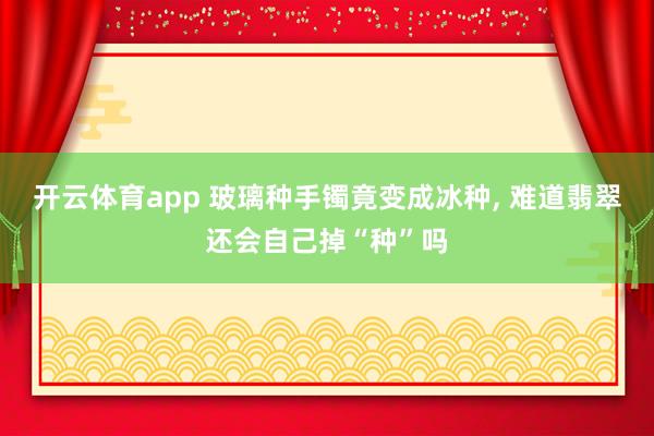 开云体育app 玻璃种手镯竟变成冰种, 难道翡翠还会自己掉“种”吗