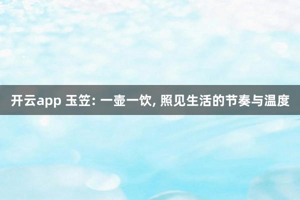 开云app 玉笠: 一壶一饮, 照见生活的节奏与温度