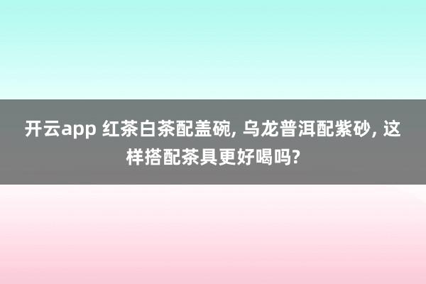 开云app 红茶白茶配盖碗, 乌龙普洱配紫砂, 这样搭配茶具更好喝吗?