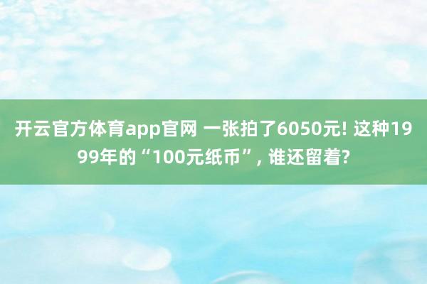 开云官方体育app官网 一张拍了6050元! 这种1999年的“100元纸币”, 谁还留着?