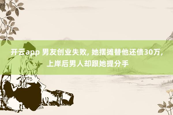 开云app 男友创业失败, 她摆摊替他还债30万, 上岸后男人却跟她提分手