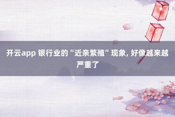开云app 银行业的“近亲繁殖”现象, 好像越来越严重了
