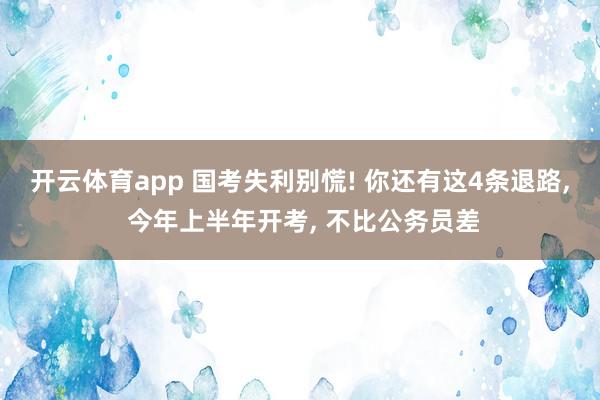 开云体育app 国考失利别慌! 你还有这4条退路, 今年上半年开考, 不比公务员差
