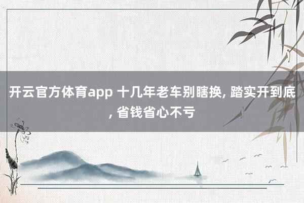 开云官方体育app 十几年老车别瞎换, 踏实开到底, 省钱省心不亏