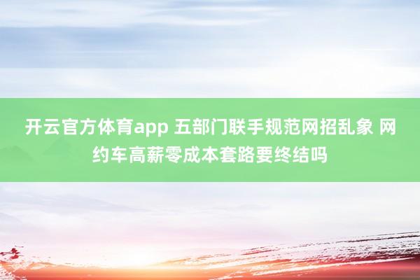 开云官方体育app 五部门联手规范网招乱象 网约车高薪零成本套路要终结吗