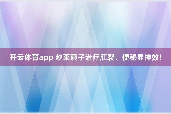 开云体育app 炒莱菔子治疗肛裂、便秘显神效!