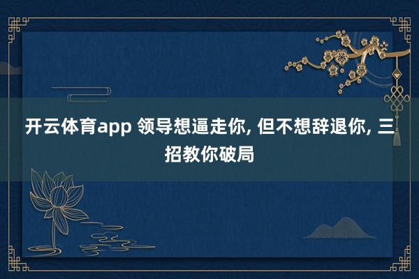 开云体育app 领导想逼走你, 但不想辞退你, 三招教你破局