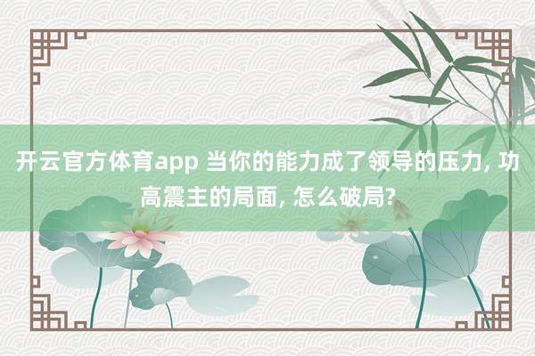 开云官方体育app 当你的能力成了领导的压力, 功高震主的局面, 怎么破局?