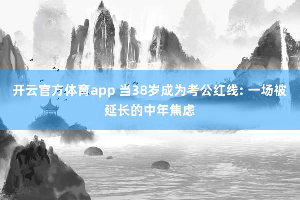 开云官方体育app 当38岁成为考公红线: 一场被延长的中年焦虑