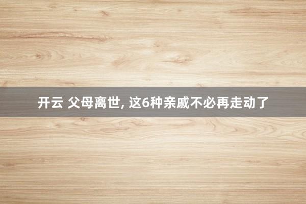 开云 父母离世, 这6种亲戚不必再走动了