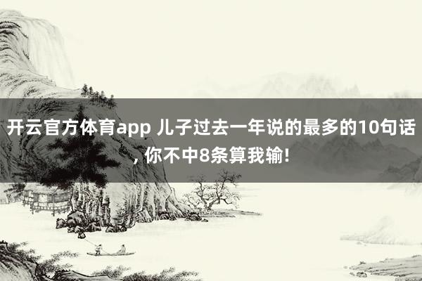 开云官方体育app 儿子过去一年说的最多的10句话, 你不中8条算我输!