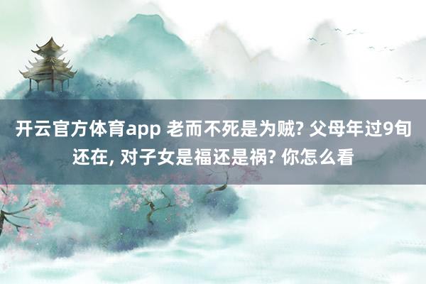 开云官方体育app 老而不死是为贼? 父母年过9旬还在, 对子女是福还是祸? 你怎么看