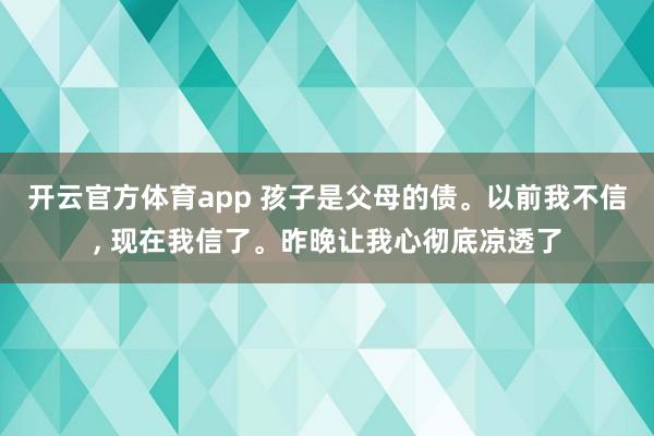 开云官方体育app 孩子是父母的债。以前我不信, 现在我信了。昨晚让我心彻底凉透了