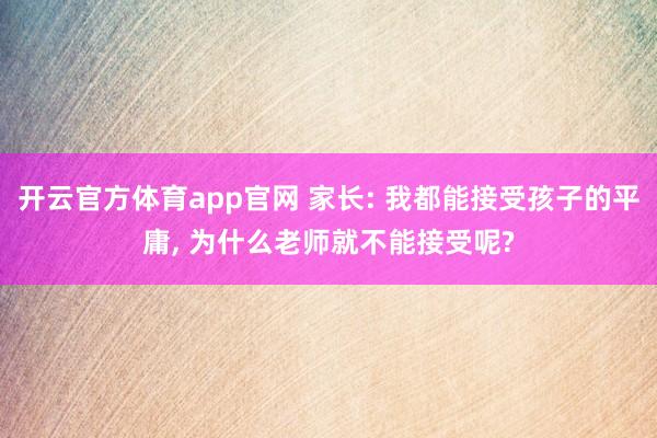 开云官方体育app官网 家长: 我都能接受孩子的平庸, 为什么老师就不能接受呢?