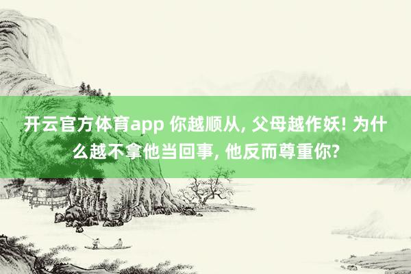 开云官方体育app 你越顺从, 父母越作妖! 为什么越不拿他当回事, 他反而尊重你?