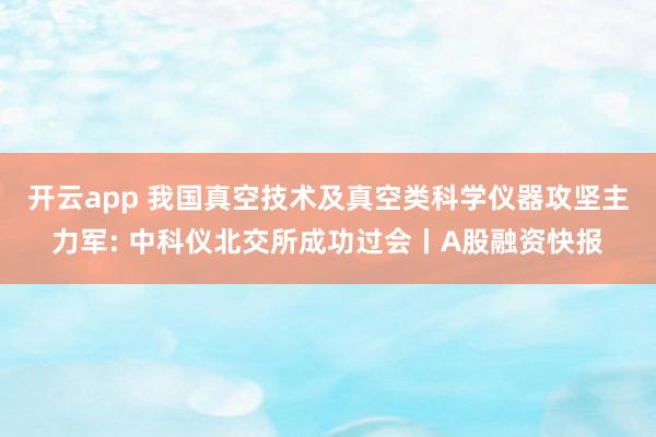 开云app 我国真空技术及真空类科学仪器攻坚主力军: 中科仪北交所成功过会丨A股融资快报