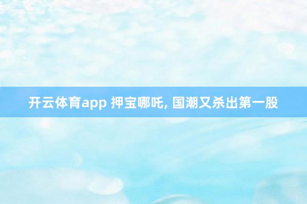 开云体育app 押宝哪吒, 国潮又杀出第一股
