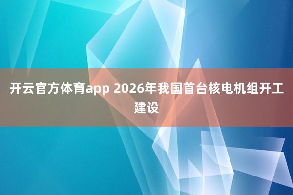 开云官方体育app 2026年我国首台核电机组开工建设
