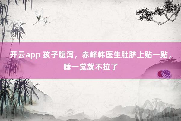 开云app 孩子腹泻，赤峰韩医生肚脐上贴一贴，睡一觉就不拉了