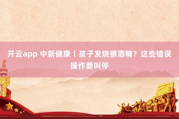 开云app 中新健康丨孩子发烧擦酒精？这些错误操作要叫停