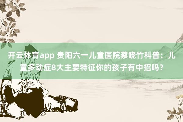 开云体育app 贵阳六一儿童医院蔡晓竹科普：儿童多动症8大主要特征你的孩子有中招吗？
