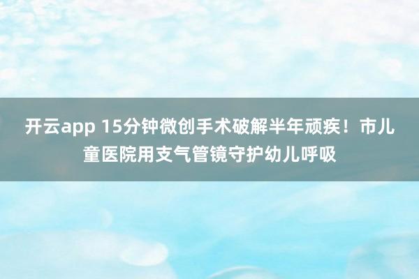 开云app 15分钟微创手术破解半年顽疾！市儿童医院用支气管镜守护幼儿呼吸