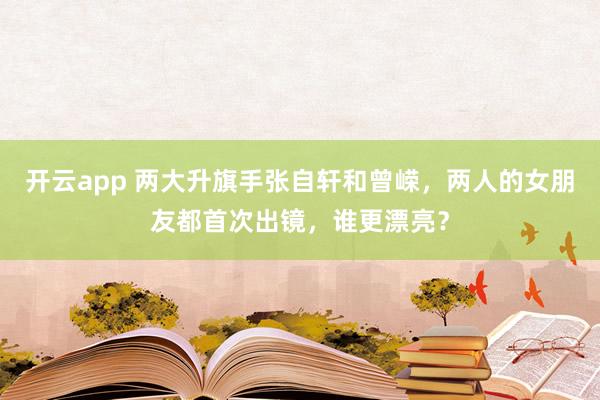 开云app 两大升旗手张自轩和曾嵘，两人的女朋友都首次出镜，谁更漂亮？