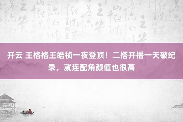 开云 王格格王皓祯一夜登顶！二搭开播一天破纪录，就连配角颜值也很高