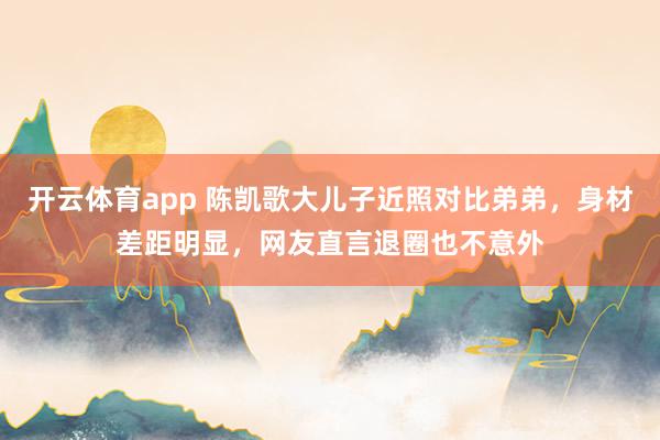 开云体育app 陈凯歌大儿子近照对比弟弟,身材差距明显,网友直言退圈也不意外