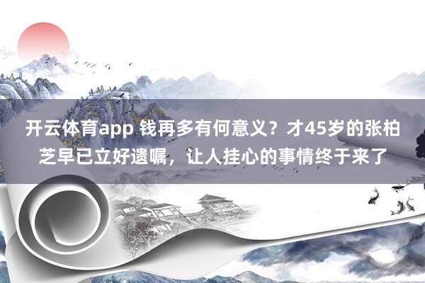 开云体育app 钱再多有何意义？才45岁的张柏芝早已立好遗嘱，让人挂心的事情终于来了