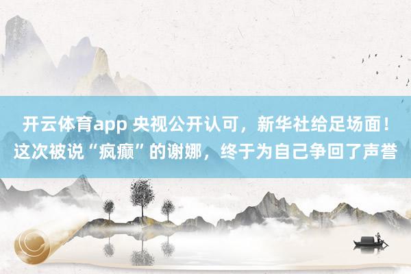 开云体育app 央视公开认可，新华社给足场面！这次被说“疯癫”的谢娜，终于为自己争回了声誉