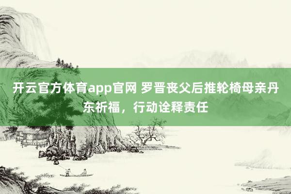 开云官方体育app官网 罗晋丧父后推轮椅母亲丹东祈福，行动诠释责任