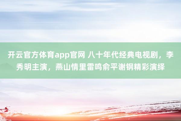 开云官方体育app官网 八十年代经典电视剧，李秀明主演，燕山情里雷鸣俞平谢钢精彩演绎