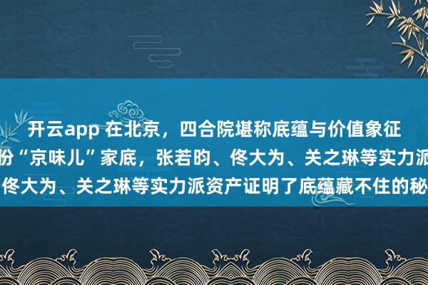开云app 在北京，四合院堪称底蕴与价值象征，十位明星竟都拥有这份“京味儿”家底，张若昀、佟大为、关之琳等实力派资产证明了底蕴藏不住的秘密