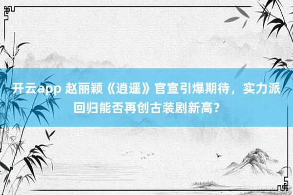 开云app 赵丽颖《逍遥》官宣引爆期待，实力派回归能否再创古装剧新高？
