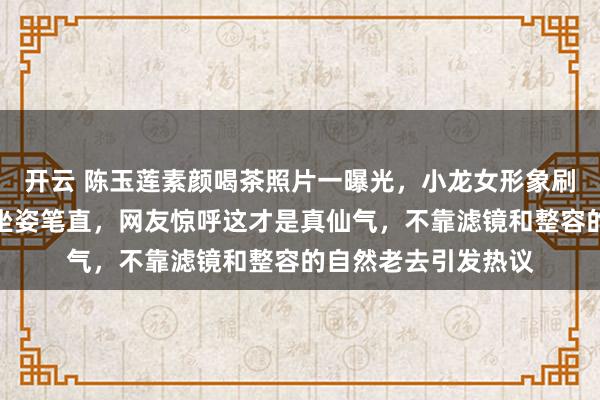 开云 陈玉莲素颜喝茶照片一曝光，小龙女形象刷屏，白发皱纹素衣坐姿笔直，网友惊呼这才是真仙气，不靠滤镜和整容的自然老去引发热议