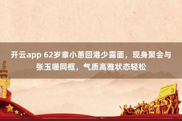 开云app 62岁章小蕙回港少露面,现身聚会与张玉珊同框,气质高雅状态轻松