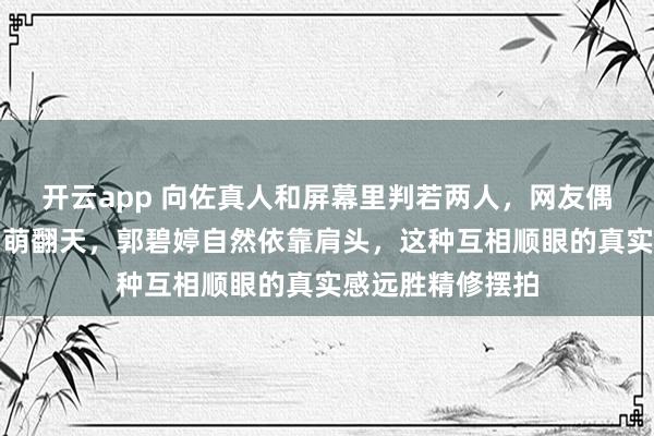 开云app 向佐真人和屏幕里判若两人，网友偶遇夫妻俩身高差萌翻天，郭碧婷自然依靠肩头，这种互相顺眼的真实感远胜精修摆拍