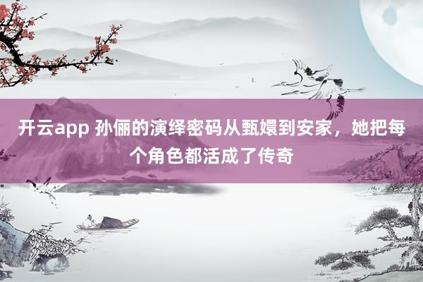 开云app 孙俪的演绎密码从甄嬛到安家，她把每个角色都活成了传奇