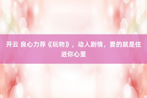 开云 良心力荐《玩物》，动人剧情，要的就是住进你心里