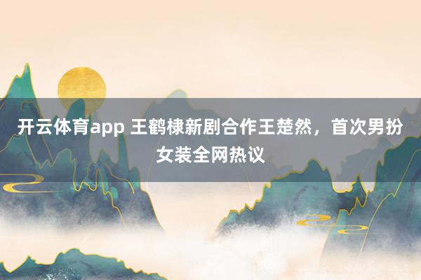 开云体育app 王鹤棣新剧合作王楚然，首次男扮女装全网热议