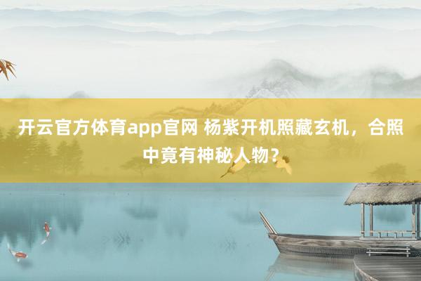 开云官方体育app官网 杨紫开机照藏玄机，合照中竟有神秘人物？